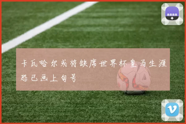 卡瓦哈尔或将缺席世界杯皇马生涯恐已画上句号