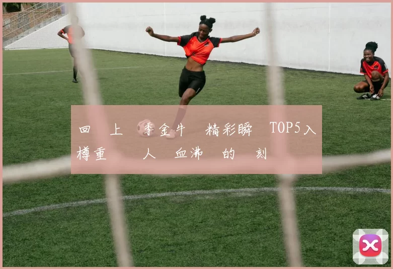回顧上賽季金牛隊精彩瞬間TOP5入樽重溫讓人熱血沸騰的時刻