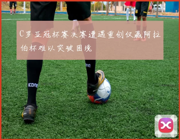 C罗亚冠杯赛决赛遭遇重创仅赢阿拉伯杯难以突破困境