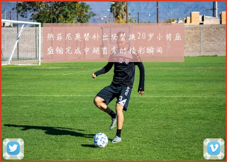 热菲尼奥替补出场替换20岁小将庞盛翰完成中超首秀的精彩瞬间