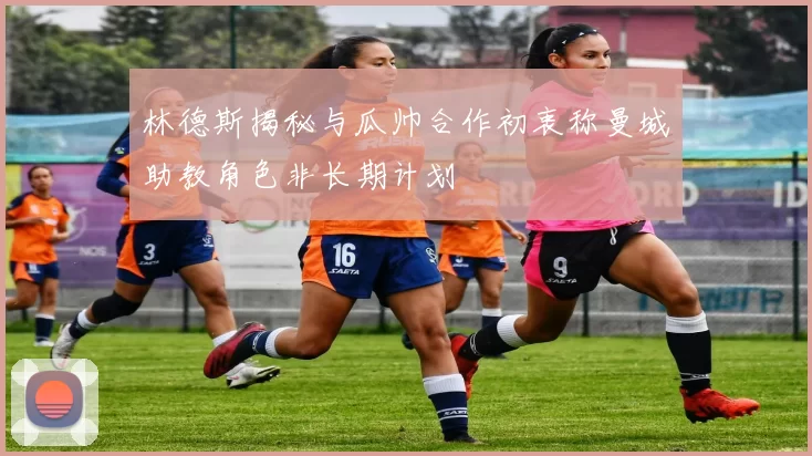 林德斯揭秘与瓜帅合作初衷称曼城助教角色非长期计划