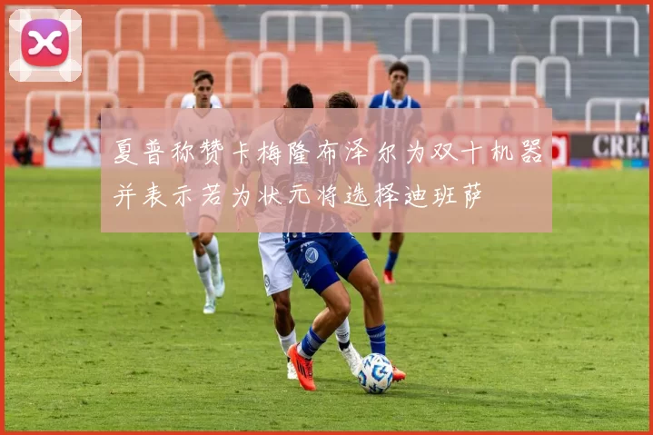 夏普称赞卡梅隆布泽尔为双十机器并表示若为状元将选择迪班萨
