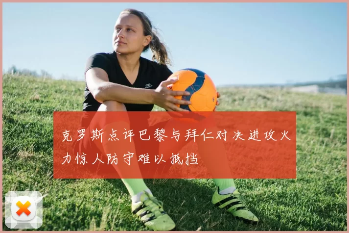 克罗斯点评巴黎与拜仁对决进攻火力惊人防守难以抵挡