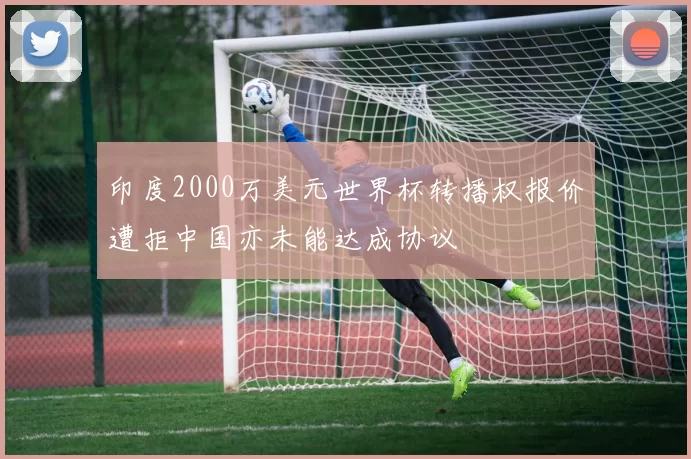 印度2000万美元世界杯转播权报价遭拒中国亦未能达成协议