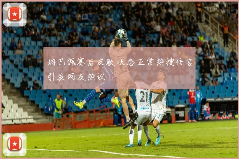 姆巴佩赛后皮肤状态正常热搜传言引发网友热议