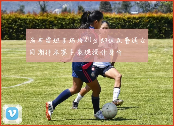 乌布雷坦言场均20分却仅获普通合同期待本赛季表现提升身价