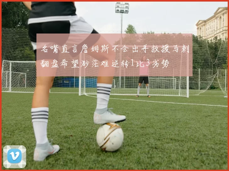 名嘴直言詹姆斯不会出手救援马刺翻盘希望渺茫难逆转1比3劣势