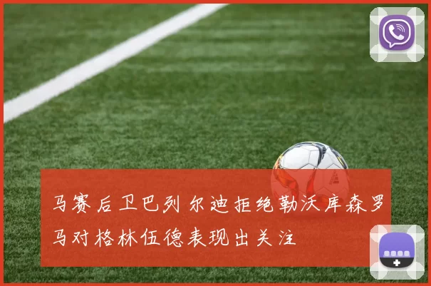 马赛后卫巴列尔迪拒绝勒沃库森罗马对格林伍德表现出关注