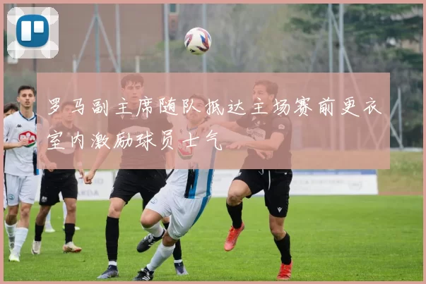 罗马副主席随队抵达主场赛前更衣室内激励球员士气