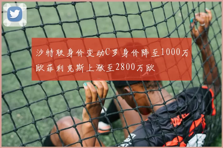 沙特联身价变动C罗身价降至1000万欧菲利克斯上涨至2800万欧