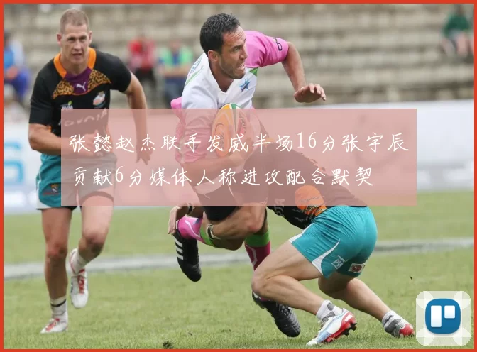 张懿赵杰联手发威半场16分张宇辰贡献6分媒体人称进攻配合默契
